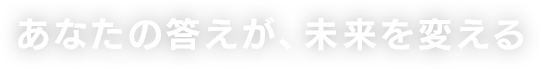 あなたの答えが、未来を変える