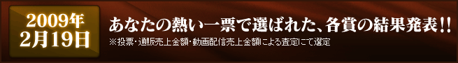 2009年2月下旬 あなたの熱い一票で選ばれた、各賞の結果発表!!※投票・通販売上金額・動画配信売上金額による査定にて選定