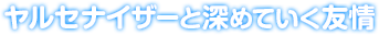 ヤルセナイザーと深めていく友情