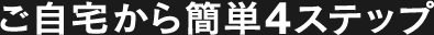 ご自宅から簡単4ステップ