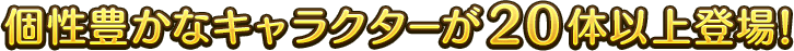 個性豊かなキャラクターが20体以上登場！