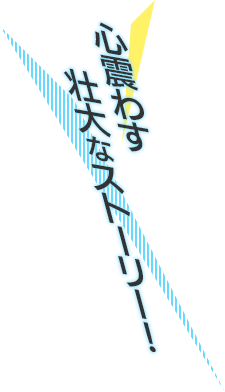 心震わす壮大なストーリー!