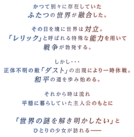 かつて別々に存在していたふたつの世界が融合した。その日を境に世界は対立。「レリック」と呼ばれる特殊な能力を用いて戦争が勃発する。しかし・・・正体不明の敵「ダスト」の出現により一時休戦。和平の道を歩み始める。それから時は流れ平穏に暮らしていた主人公のもとに「世界の謎を解き明かしたい」とひとりの少女が訪れる―