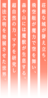 荘厳な城が聳え立ち、飛空艇が魔力で空を舞い、森や山には魔獣が生息する。超自然の力、マナを研究し魔法文明を発展させた世界。