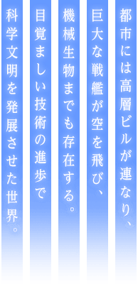 都市には高層ビルが連なり、巨大な戦艦が空を飛び、機械生物までも存在する。目覚ましい技術の進歩で科学文明を発展させた世界。
