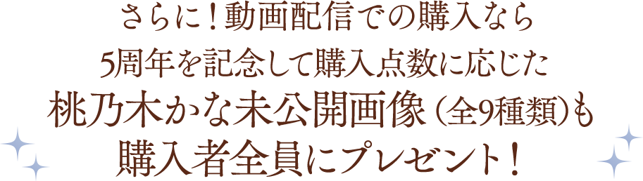 さらに！動画配信での購入なら5周年を記念して購入点数に応じた桃乃木かな未公開画像（全9種類）も購入者全員にプレゼント！